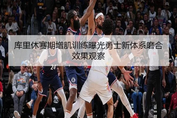 库里休赛期增肌训练曝光勇士新体系磨合效果观察